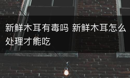 新鲜木耳有毒吗 新鲜木耳怎么处理才能吃