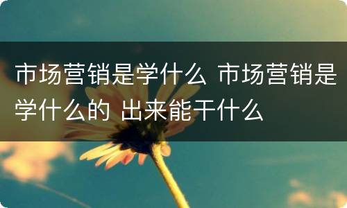 市场营销是学什么 市场营销是学什么的 出来能干什么