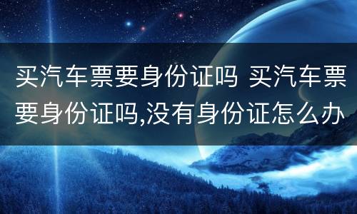 买汽车票要身份证吗 买汽车票要身份证吗,没有身份证怎么办