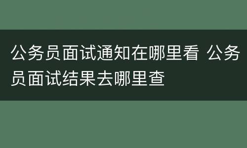 公务员面试通知在哪里看 公务员面试结果去哪里查