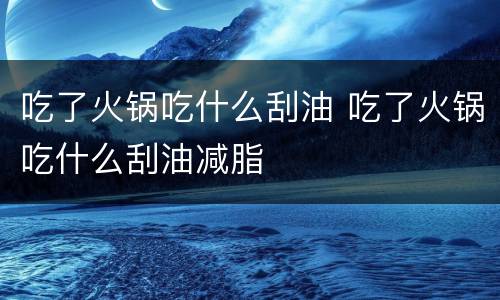 吃了火锅吃什么刮油 吃了火锅吃什么刮油减脂