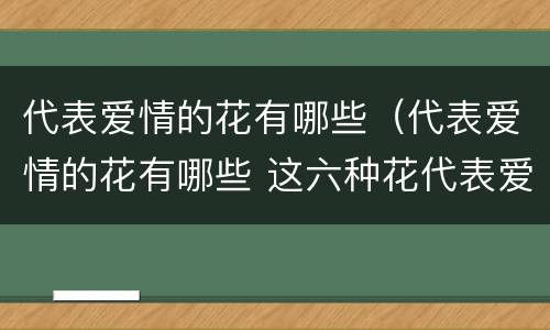 代表爱情的花有哪些（代表爱情的花有哪些 这六种花代表爱情的象征）