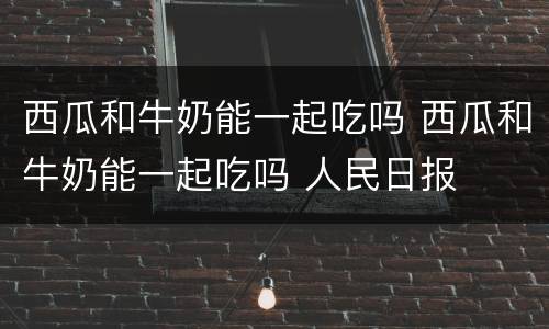 西瓜和牛奶能一起吃吗 西瓜和牛奶能一起吃吗 人民日报