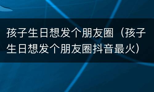 孩子生日想发个朋友圈（孩子生日想发个朋友圈抖音最火）