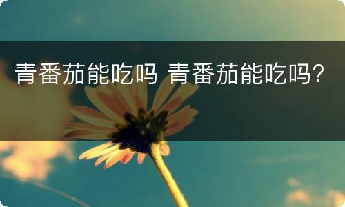 青番茄能吃吗 青番茄能吃吗?