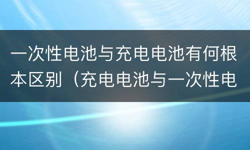 一次性电池与充电电池有何根本区别（充电电池与一次性电池相比有何优点）