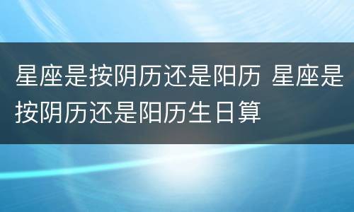 星座是按阴历还是阳历 星座是按阴历还是阳历生日算