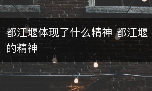 都江堰体现了什么精神 都江堰的精神