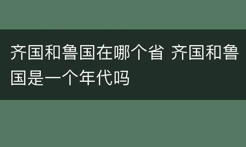 齐国和鲁国在哪个省 齐国和鲁国是一个年代吗