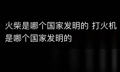 火柴是哪个国家发明的 打火机是哪个国家发明的