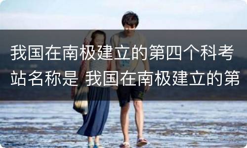 我国在南极建立的第四个科考站名称是 我国在南极建立的第四个科考站名称是什么