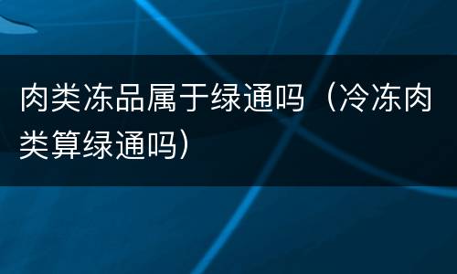 肉类冻品属于绿通吗（冷冻肉类算绿通吗）