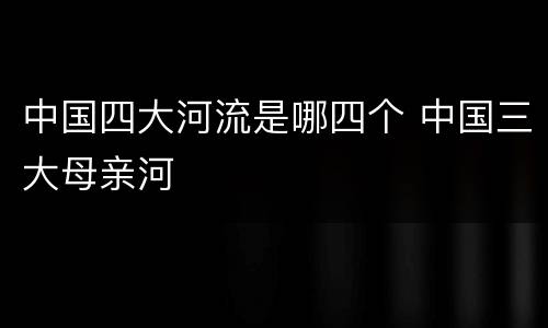 中国四大河流是哪四个 中国三大母亲河