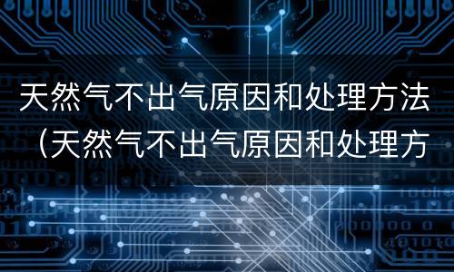 天然气不出气原因和处理方法（天然气不出气原因和处理方法视频）