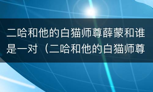 二哈和他的白猫师尊薛蒙和谁是一对（二哈和他的白猫师尊里薛蒙有cp吗）