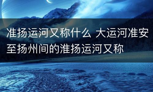 准扬运河又称什么 大运河准安至扬州间的淮扬运河又称