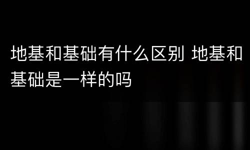 地基和基础有什么区别 地基和基础是一样的吗