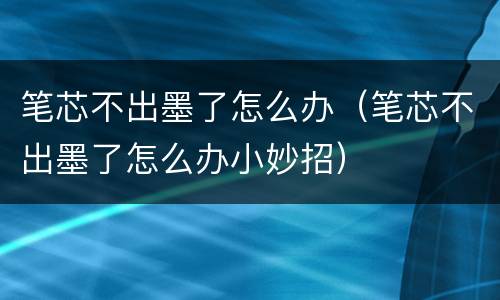 笔芯不出墨了怎么办（笔芯不出墨了怎么办小妙招）