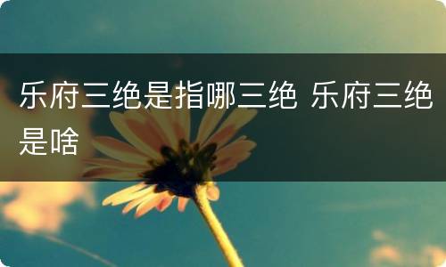 乐府三绝是指哪三绝 乐府三绝是啥