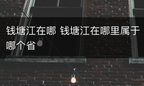 钱塘江在哪 钱塘江在哪里属于哪个省