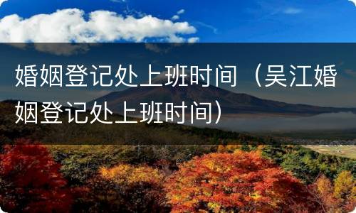 婚姻登记处上班时间（吴江婚姻登记处上班时间）