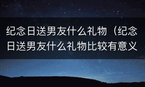 纪念日送男友什么礼物（纪念日送男友什么礼物比较有意义鲜花）