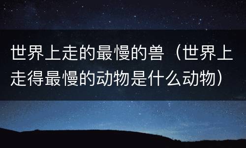 世界上走的最慢的兽（世界上走得最慢的动物是什么动物）