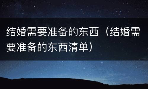 结婚需要准备的东西（结婚需要准备的东西清单）