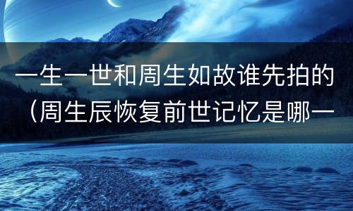 一生一世和周生如故谁先拍的（周生辰恢复前世记忆是哪一集）