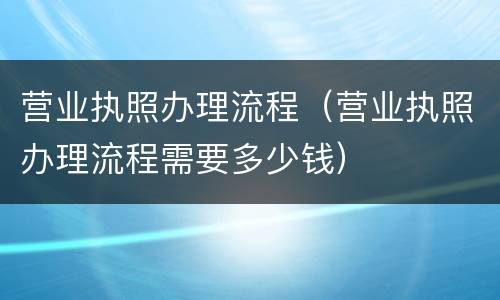 营业执照办理流程（营业执照办理流程需要多少钱）