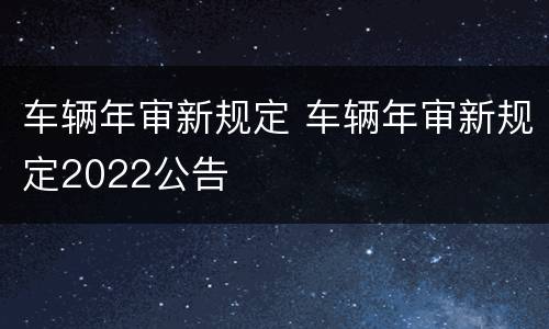车辆年审新规定 车辆年审新规定2022公告