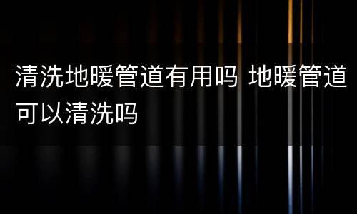 清洗地暖管道有用吗 地暖管道可以清洗吗