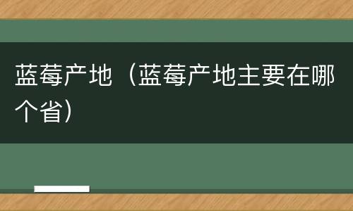 蓝莓产地（蓝莓产地主要在哪个省）