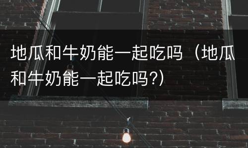 地瓜和牛奶能一起吃吗（地瓜和牛奶能一起吃吗?）