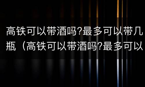 高铁可以带酒吗?最多可以带几瓶（高铁可以带酒吗?最多可以带几瓶白酒）