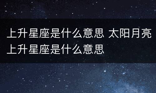 上升星座是什么意思 太阳月亮上升星座是什么意思