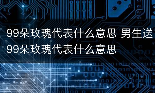 99朵玫瑰代表什么意思 男生送99朵玫瑰代表什么意思