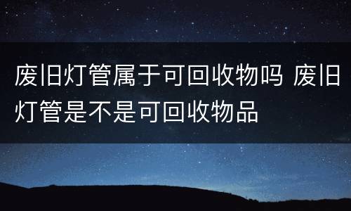 废旧灯管属于可回收物吗 废旧灯管是不是可回收物品