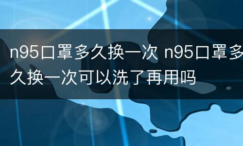 n95口罩多久换一次 n95口罩多久换一次可以洗了再用吗