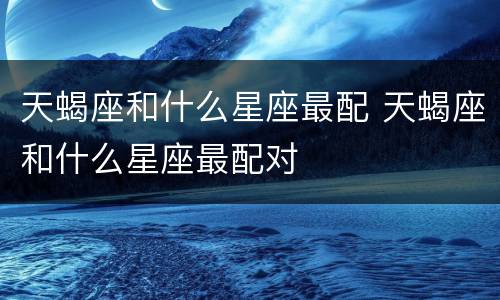 天蝎座和什么星座最配 天蝎座和什么星座最配对