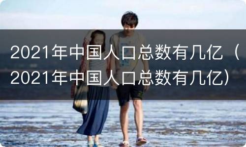 2021年中国人口总数有几亿（2021年中国人口总数有几亿）