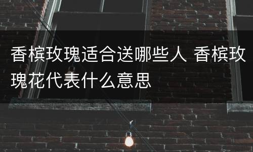 香槟玫瑰适合送哪些人 香槟玫瑰花代表什么意思