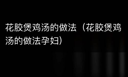 花胶煲鸡汤的做法（花胶煲鸡汤的做法孕妇）