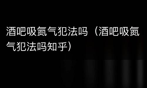 酒吧吸氮气犯法吗（酒吧吸氮气犯法吗知乎）