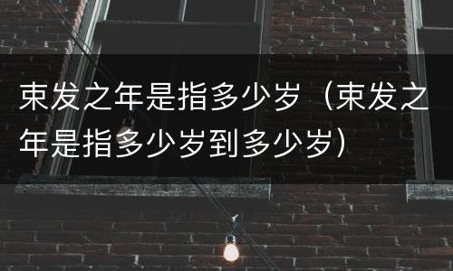束发之年是指多少岁（束发之年是指多少岁到多少岁）