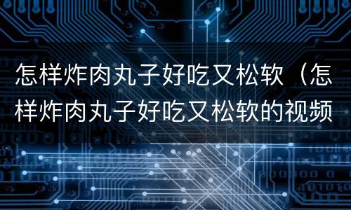 怎样炸肉丸子好吃又松软（怎样炸肉丸子好吃又松软的视频）