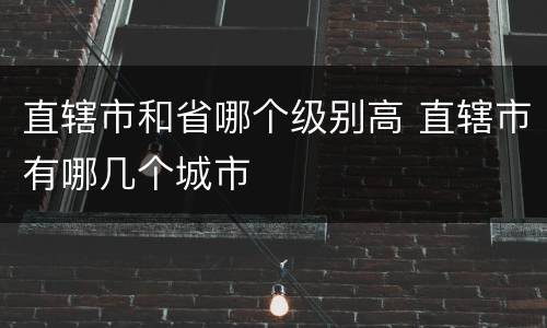 直辖市和省哪个级别高 直辖市有哪几个城市