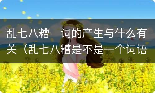 乱七八糟一词的产生与什么有关（乱七八糟是不是一个词语）