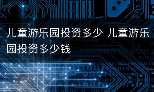 儿童游乐园投资多少 儿童游乐园投资多少钱