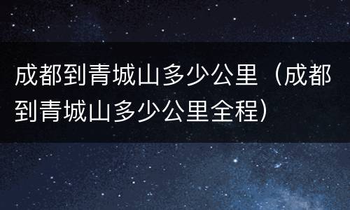 成都到青城山多少公里（成都到青城山多少公里全程）
